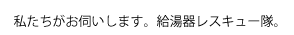 私たちがお伺いします。給湯器レスキュー隊